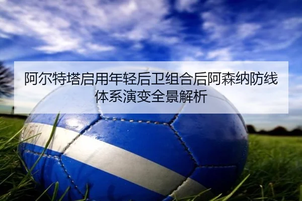 阿尔特塔启用年轻后卫组合后阿森纳防线体系演变全景解析