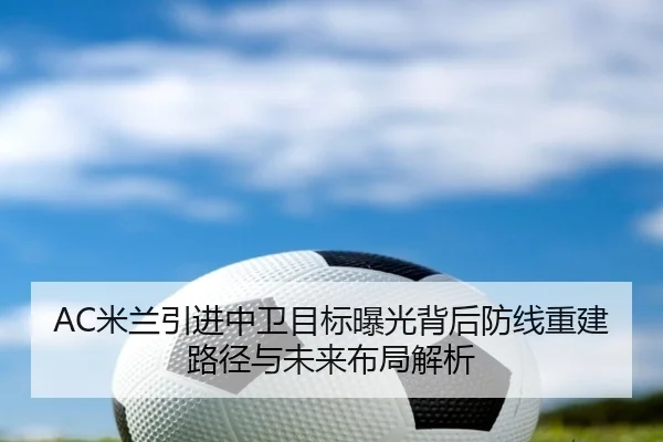 AC米兰引进中卫目标曝光背后防线重建路径与未来布局解析