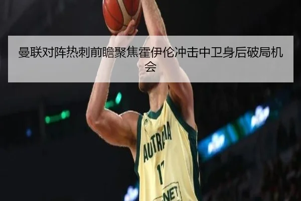 曼联对阵热刺前瞻聚焦霍伊伦冲击中卫身后破局机会