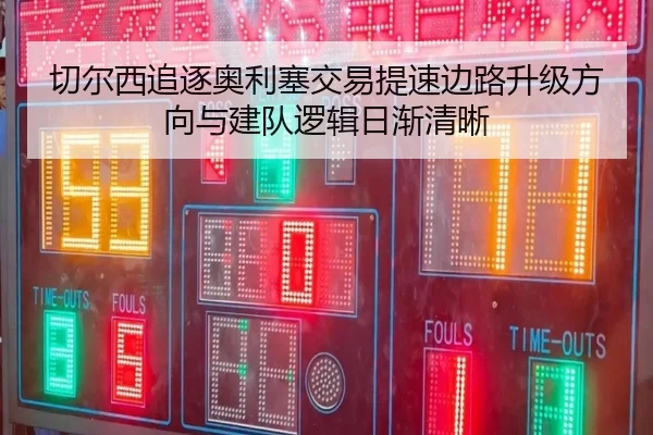 切尔西追逐奥利塞交易提速边路升级方向与建队逻辑日渐清晰