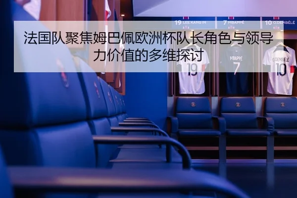 法国队聚焦姆巴佩欧洲杯队长角色与领导力价值的多维探讨