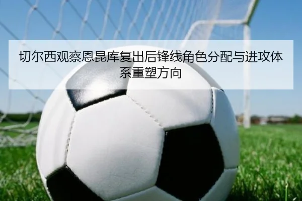 切尔西观察恩昆库复出后锋线角色分配与进攻体系重塑方向