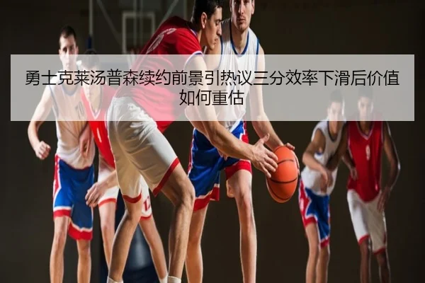 勇士克莱汤普森续约前景引热议三分效率下滑后价值如何重估