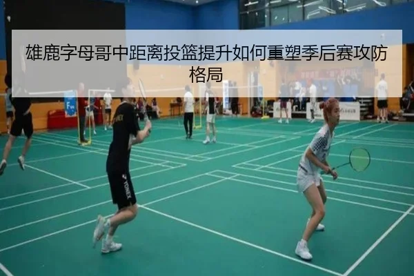 雄鹿字母哥中距离投篮提升如何重塑季后赛攻防格局