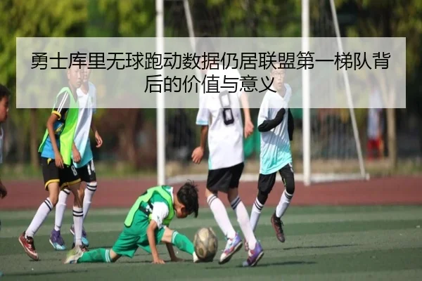勇士库里无球跑动数据仍居联盟第一梯队背后的价值与意义