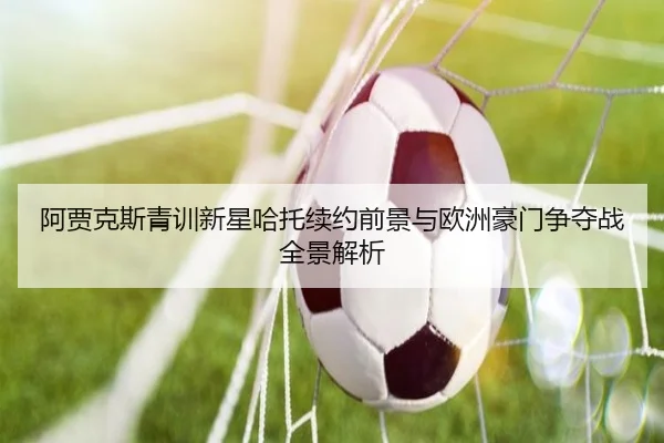 阿贾克斯青训新星哈托续约前景与欧洲豪门争夺战全景解析