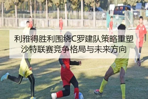 利雅得胜利围绕C罗建队策略重塑沙特联赛竞争格局与未来方向