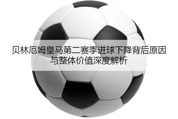 贝林厄姆皇马第二赛季进球下降背后原因与整体价值深度解析