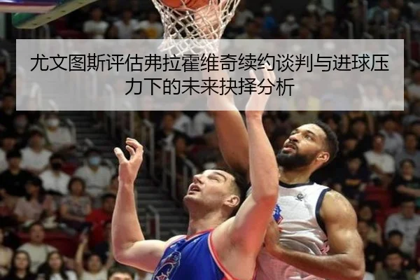 尤文图斯评估弗拉霍维奇续约谈判与进球压力下的未来抉择分析