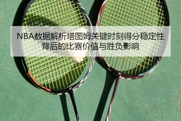 NBA数据解析塔图姆关键时刻得分稳定性背后的比赛价值与胜负影响