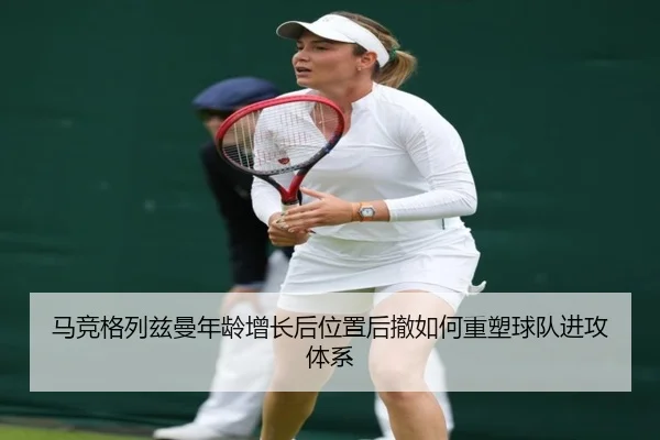 马竞格列兹曼年龄增长后位置后撤如何重塑球队进攻体系
