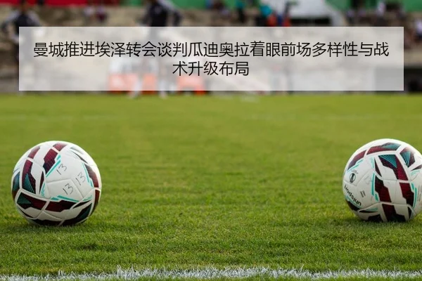 曼城推进埃泽转会谈判瓜迪奥拉着眼前场多样性与战术升级布局