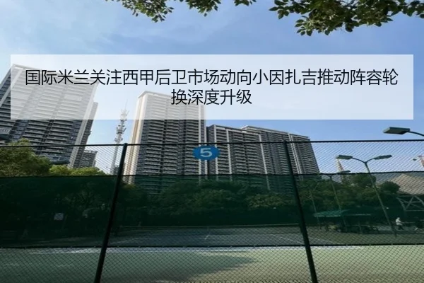 国际米兰关注西甲后卫市场动向小因扎吉推动阵容轮换深度升级